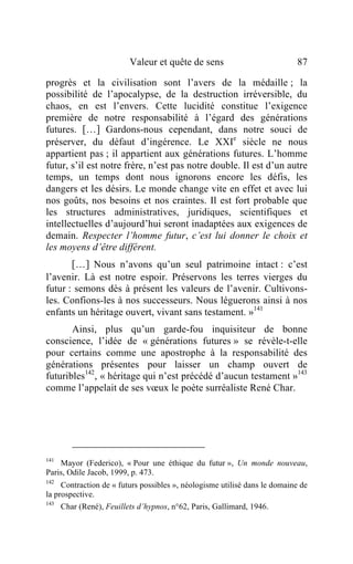 Valeur et quête de sens                           87

progrès et la civilisation sont l’avers de la médaille ; la
possibilité de l’apocalypse, de la destruction irréversible, du
chaos, en est l’envers. Cette lucidité constitue l’exigence
première de notre responsabilité à l’égard des générations
futures. […] Gardons-nous cependant, dans notre souci de
préserver, du défaut d’ingérence. Le XXIe siècle ne nous
appartient pas ; il appartient aux générations futures. L’homme
futur, s’il est notre frère, n’est pas notre double. Il est d’un autre
temps, un temps dont nous ignorons encore les défis, les
dangers et les désirs. Le monde change vite en effet et avec lui
nos goûts, nos besoins et nos craintes. Il est fort probable que
les structures administratives, juridiques, scientifiques et
intellectuelles d’aujourd’hui seront inadaptées aux exigences de
demain. Respecter l’homme futur, c’est lui donner le choix et
les moyens d’être différent.
       […] Nous n’avons qu’un seul patrimoine intact : c’est
l’avenir. Là est notre espoir. Préservons les terres vierges du
futur : semons dès à présent les valeurs de l’avenir. Cultivons-
les. Confions-les à nos successeurs. Nous léguerons ainsi à nos
enfants un héritage ouvert, vivant sans testament. »141
       Ainsi, plus qu’un garde-fou inquisiteur de bonne
conscience, l’idée de « générations futures » se révèle-t-elle
pour certains comme une apostrophe à la responsabilité des
générations présentes pour laisser un champ ouvert de
futuribles142, « héritage qui n’est précédé d’aucun testament »143
comme l’appelait de ses vœux le poète surréaliste René Char.




141
    Mayor (Federico), « Pour une éthique du futur », Un monde nouveau,
Paris, Odile Jacob, 1999, p. 473.
142
     Contraction de « futurs possibles », néologisme utilisé dans le domaine de
la prospective.
143
     Char (René), Feuillets d’hypnos, n°62, Paris, Gallimard, 1946.
 