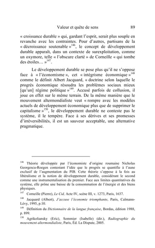 Valeur et quête de sens                            89

« croissance durable » qui, gardant l’esprit, serait plus souple en
revanche avec les contraintes. Pour d’autres, partisans de la
« décroissance soutenable »146 , le concept de développement
durable apparaît, dans un contexte de surexploitation, comme
un oxymore, telle « l’obscure clarté » de Corneille « qui tombe
des étoiles… »147 .
       Le développement durable se pose plus qu’il ne s’oppose
face à « l’économisme », cet « intégrisme économique »148
comme le définit Albert Jacquard, « doctrine selon laquelle le
progrès économique résoudra les problèmes sociaux mieux
[qu’un] régime politique »149. Accusé parfois de collusion, il
joue en effet sur le même terrain. De la même manière que le
mouvement altermondialiste veut « rompre avec les modèles
actuels de développement économique plus que de supprimer le
capitalisme »150, le développement durable ne conteste pas le
système, il le tempère. Face à ses dérives et ses promesses
d’irréversibilités, il est un sauveur acceptable, une alternative
pragmatique.




146
     Théorie développée par l’économiste d’origine roumaine Nicholas
Georgescu-Roegen contestant l’idée que le progrès se quantifie à l’aune
exclusif de l’augmentation du PIB. Cette théorie s’oppose à la fois au
libéralisme et la notion de développement durable, considérant le second
comme une instrumentalisation du premier. Face aux limites quantitatives du
système, elle prône une baisse de la consommation de l’énergie et des biens
physiques.
147
      Corneille (Pierre), Le Cid, Acte IV, scène III, v. 1273, Paris, 1637.
148
   Jacquard (Albert), J’accuse l’économie triomphante, Paris, Calmann-
Lévy, 1995, p.10.
149
     Définition du Dictionnaire de la langue française, Bordas, édition 1988,
p. 899.
150
    Agrikoliansky (Eric), Sommier (Isabelle) (dir.), Radiographie du
mouvement altermondialiste, Paris, Éd. La Dispute, 2005.
 