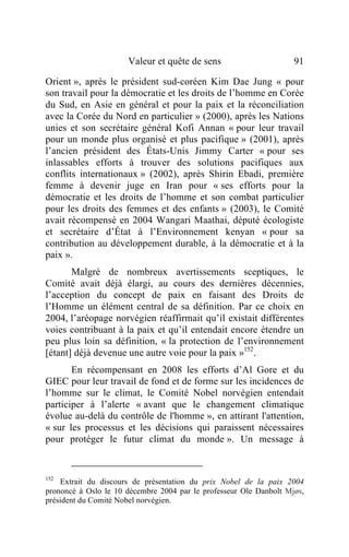 Valeur et quête de sens                       91

Orient », après le président sud-coréen Kim Dae Jung « pour
son travail pour la démocratie et les droits de l’homme en Corée
du Sud, en Asie en général et pour la paix et la réconciliation
avec la Corée du Nord en particulier » (2000), après les Nations
unies et son secrétaire général Kofi Annan « pour leur travail
pour un monde plus organisé et plus pacifique » (2001), après
l’ancien président des États-Unis Jimmy Carter « pour ses
inlassables efforts à trouver des solutions pacifiques aux
conflits internationaux » (2002), après Shirin Ebadi, première
femme à devenir juge en Iran pour « ses efforts pour la
démocratie et les droits de l’homme et son combat particulier
pour les droits des femmes et des enfants » (2003), le Comité
avait récompensé en 2004 Wangari Maathai, député écologiste
et secrétaire d’État à l’Environnement kenyan « pour sa
contribution au développement durable, à la démocratie et à la
paix ».
       Malgré de nombreux avertissements sceptiques, le
Comité avait déjà élargi, au cours des dernières décennies,
l’acception du concept de paix en faisant des Droits de
l’Homme un élément central de sa définition. Par ce choix en
2004, l’aréopage norvégien réaffirmait qu’il existait différentes
voies contribuant à la paix et qu’il entendait encore étendre un
peu plus loin sa définition, « la protection de l’environnement
[étant] déjà devenue une autre voie pour la paix »152 .
       En récompensant en 2008 les efforts d’Al Gore et du
GIEC pour leur travail de fond et de forme sur les incidences de
l’homme sur le climat, le Comité Nobel norvégien entendait
participer à l’alerte « avant que le changement climatique
évolue au-delà du contrôle de l'homme », en attirant l'attention,
« sur les processus et les décisions qui paraissent nécessaires
pour protéger le futur climat du monde ». Un message à


152
    Extrait du discours de présentation du prix Nobel de la paix 2004
prononcé à Oslo le 10 décembre 2004 par le professeur Ole Danbolt Mjøs,
président du Comité Nobel norvégien.
 
