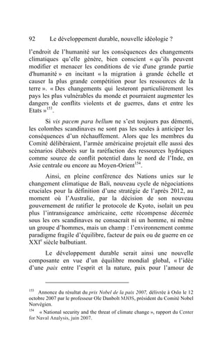 92       Le développement durable, nouvelle idéologie ?

l’endroit de l’humanité sur les conséquences des changements
climatiques qu’elle génère, bien conscient « qu’ils peuvent
modifier et menacer les conditions de vie d'une grande partie
d'humanité » en incitant « la migration à grande échelle et
causer la plus grande compétition pour les ressources de la
terre ». « Des changements qui lesteront particulièrement les
pays les plus vulnérables du monde et pourraient augmenter les
dangers de conflits violents et de guerres, dans et entre les
Etats »153.
       Si vis pacem para bellum ne s’est toujours pas démenti,
les colombes scandinaves ne sont pas les seules à anticiper les
conséquences d’un réchauffement. Alors que les membres du
Comité délibéraient, l’armée américaine projetait elle aussi des
scénarios élaborés sur la raréfaction des ressources hydriques
comme source de conflit potentiel dans le nord de l’Inde, en
Asie centrale ou encore au Moyen-Orient154.
      Ainsi, en pleine conférence des Nations unies sur le
changement climatique de Bali, nouveau cycle de négociations
cruciales pour la définition d’une stratégie de l’après 2012, au
moment où l’Australie, par la décision de son nouveau
gouvernement de ratifier le protocole de Kyoto, isolait un peu
plus l’intransigeance américaine, cette récompense décernée
sous les ors scandinaves ne consacrait ni un homme, ni même
un groupe d’hommes, mais un champ : l’environnement comme
paradigme fragile d’équilibre, facteur de paix ou de guerre en ce
XXIe siècle balbutiant.
      Le développement durable serait ainsi une nouvelle
composante en vue d’un équilibre mondial global, « l’idée
d’une paix entre l’esprit et la nature, paix pour l’amour de


153
    Annonce du résultat du prix Nobel de la paix 2007, délivrée à Oslo le 12
octobre 2007 par le professeur Ole Danbolt MJØS, président du Comité Nobel
Norvégien.
154
     « National security and the threat of climate change », rapport du Center
for Naval Analysis, juin 2007.
 