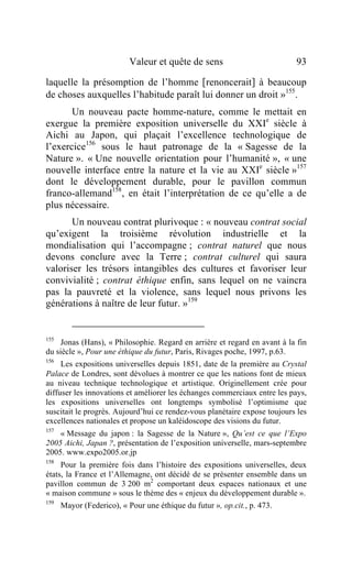 Valeur et quête de sens                         93

laquelle la présomption de l’homme [renoncerait] à beaucoup
de choses auxquelles l’habitude paraît lui donner un droit »155.
       Un nouveau pacte homme-nature, comme le mettait en
exergue la première exposition universelle du XXIe siècle à
Aichi au Japon, qui plaçait l’excellence technologique de
l’exercice156 sous le haut patronage de la « Sagesse de la
Nature ». « Une nouvelle orientation pour l’humanité », « une
nouvelle interface entre la nature et la vie au XXIe siècle »157
dont le développement durable, pour le pavillon commun
franco-allemand158 , en était l’interprétation de ce qu’elle a de
plus nécessaire.
       Un nouveau contrat plurivoque : « nouveau contrat social
qu’exigent la troisième révolution industrielle et la
mondialisation qui l’accompagne ; contrat naturel que nous
devons conclure avec la Terre ; contrat culturel qui saura
valoriser les trésors intangibles des cultures et favoriser leur
convivialité ; contrat éthique enfin, sans lequel on ne vaincra
pas la pauvreté et la violence, sans lequel nous privons les
générations à naître de leur futur. »159


155
    Jonas (Hans), « Philosophie. Regard en arrière et regard en avant à la fin
du siècle », Pour une éthique du futur, Paris, Rivages poche, 1997, p.63.
156
     Les expositions universelles depuis 1851, date de la première au Crystal
Palace de Londres, sont dévolues à montrer ce que les nations font de mieux
au niveau technique technologique et artistique. Originellement crée pour
diffuser les innovations et améliorer les échanges commerciaux entre les pays,
les expositions universelles ont longtemps symbolisé l’optimisme que
suscitait le progrès. Aujourd’hui ce rendez-vous planétaire expose toujours les
excellences nationales et propose un kaléidoscope des visions du futur.
157
    « Message du japon : la Sagesse de la Nature », Qu’est ce que l’Expo
2005 Aichi, Japan ?, présentation de l’exposition universelle, mars-septembre
2005. www.expo2005.or.jp
158
     Pour la première fois dans l’histoire des expositions universelles, deux
états, la France et l’Allemagne, ont décidé de se présenter ensemble dans un
pavillon commun de 3 200 m2 comportant deux espaces nationaux et une
« maison commune » sous le thème des « enjeux du développement durable ».
159
      Mayor (Federico), « Pour une éthique du futur », op.cit., p. 473.
 