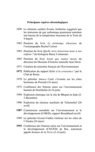 Principaux repères chronologiques

1896 Le chimiste suédois Svante Arrhénius suggérait que
     les émissions de gaz carbonique pourraient entraîner
     une hausse de la température moyenne de la Terre de
     4 degrés
1962 Parution du livre Le printemps silencieux de
     l’océanographe Rachel Carson
1963 Parution du livre Quelle terre laisserons-nous à nos
     enfants ? du biologiste Barry Commoner
1965 Parution du livre Avant que nature meure du
     directeur du Muséum d’histoire naturelle Jean Dorst
1971 Création du ministère français de l'Environnement
1972 Publication du rapport Halte à la croissance ! par le
     Club de Rome
1978 Le pétrolier Amoco Cadiz s’éventre sur les côtes
     bretonnes de Portsall (16 mars)
1972 Conférence des Nations unies sur l’environnement
     humain de Stockholm (4-16 juin)
1984 Explosion chimique sur le site de Bhopal en Inde (2-
     3 décembre)
1986 Explosion du réacteur nucléaire de Tchernobyl (26
     avril)
1987 Commission mondiale sur l’environnement et le
     développement (CMED), rapport Brundtland (avril)
1989 Le pétrolier Exxon-Valdez s'échoue sur les côtes de
     l’Alaska (24 mars)
1992 Conférence des Nations unies sur l’environnement et
     le développement (CNUED) de Rio, autrement
     appelé Sommet de la Terre (3-14 juin)
 
