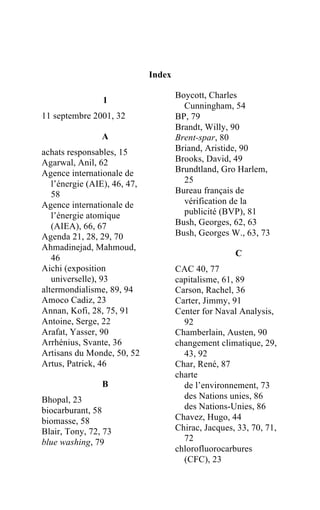 Index

                                      Boycott, Charles
                1
                                        Cunningham, 54
11 septembre 2001, 32                 BP, 79
                                      Brandt, Willy, 90
                A                     Brent-spar, 80
achats responsables, 15               Briand, Aristide, 90
Agarwal, Anil, 62                     Brooks, David, 49
Agence internationale de              Brundtland, Gro Harlem,
   l’énergie (AIE), 46, 47,             25
   58                                 Bureau français de
Agence internationale de                vérification de la
   l’énergie atomique                   publicité (BVP), 81
   (AIEA), 66, 67                     Bush, Georges, 62, 63
Agenda 21, 28, 29, 70                 Bush, Georges W., 63, 73
Ahmadinejad, Mahmoud,
                                                      C
   46
Aichi (exposition                     CAC 40, 77
   universelle), 93                   capitalisme, 61, 89
altermondialisme, 89, 94              Carson, Rachel, 36
Amoco Cadiz, 23                       Carter, Jimmy, 91
Annan, Kofi, 28, 75, 91               Center for Naval Analysis,
Antoine, Serge, 22                      92
Arafat, Yasser, 90                    Chamberlain, Austen, 90
Arrhénius, Svante, 36                 changement climatique, 29,
Artisans du Monde, 50, 52               43, 92
Artus, Patrick, 46                    Char, René, 87
                                      charte
                B                       de l’environnement, 73
Bhopal, 23                              des Nations unies, 86
biocarburant, 58                        des Nations-Unies, 86
biomasse, 58                          Chavez, Hugo, 44
Blair, Tony, 72, 73                   Chirac, Jacques, 33, 70, 71,
blue washing, 79                        72
                                      chlorofluorocarbures
                                        (CFC), 23
 