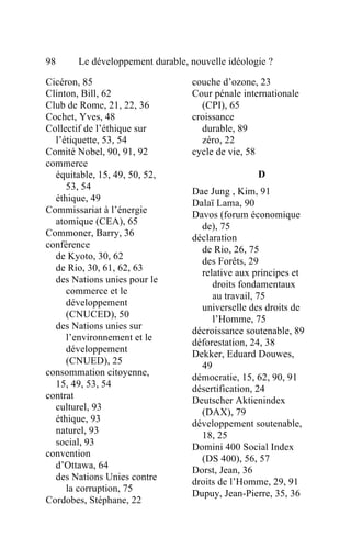 98      Le développement durable, nouvelle idéologie ?

Cicéron, 85                       couche d’ozone, 23
Clinton, Bill, 62                 Cour pénale internationale
Club de Rome, 21, 22, 36            (CPI), 65
Cochet, Yves, 48                  croissance
Collectif de l’éthique sur          durable, 89
  l’étiquette, 53, 54               zéro, 22
Comité Nobel, 90, 91, 92          cycle de vie, 58
commerce
  équitable, 15, 49, 50, 52,                      D
     53, 54                       Dae Jung , Kim, 91
  éthique, 49                     Dalaï Lama, 90
Commissariat à l’énergie          Davos (forum économique
  atomique (CEA), 65
                                    de), 75
Commoner, Barry, 36               déclaration
conférence                          de Rio, 26, 75
  de Kyoto, 30, 62
                                    des Forêts, 29
  de Rio, 30, 61, 62, 63            relative aux principes et
  des Nations unies pour le            droits fondamentaux
     commerce et le
                                       au travail, 75
     développement                  universelle des droits de
     (CNUCED), 50                      l’Homme, 75
  des Nations unies sur           décroissance soutenable, 89
     l’environnement et le
                                  déforestation, 24, 38
     développement                Dekker, Eduard Douwes,
     (CNUED), 25                    49
consommation citoyenne,
                                  démocratie, 15, 62, 90, 91
  15, 49, 53, 54                  désertification, 24
contrat                           Deutscher Aktienindex
  culturel, 93
                                    (DAX), 79
  éthique, 93                     développement soutenable,
  naturel, 93                       18, 25
  social, 93                      Domini 400 Social Index
convention
                                    (DS 400), 56, 57
  d’Ottawa, 64                    Dorst, Jean, 36
  des Nations Unies contre        droits de l’Homme, 29, 91
     la corruption, 75
                                  Dupuy, Jean-Pierre, 35, 36
Cordobes, Stéphane, 22
 
