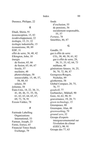Index                             99

Durance, Philippe, 22                  fonds
                                          d’exclusion, 55
                E                         de pensions, 56
Ebadi, Shirin, 91                         socialement responsable,
écoconception, 15, 83                       55, 57
                                       Fortune, 78
écodéveloppement, 22
écologie, 15, 21, 22                   futuribles, 86, 87
écologie industrielle, 15
                                                       G
économisme, 88, 89
EDF, 31                                Gandhi, 53
effet de serre, 36, 40, 42             gaz à effet de serre
Elkington, John, 18                      CO2, 30, 40, 58, 61, 82
énergie                                  gaz à effet de serre, 29,
   de fission, 65, 66                       30, 31, 33, 62, 64, 73
   de fusion, 65, 66, 67                 méthane, 40
   fossile, 57                         générations futures, 16, 25,
   nucléaire, 48                         56, 70, 72, 86, 87
   photovoltaïque, 58                  Georgescu-Roegen,
   renouvelable, 15, 48, 57,             Nicholas, 89
      58, 80, 83                       géothermie, 58
   solaire, 58                         Global Compact, 28, 75,
éolienne, 58                             76, 77
États-Unis, 18, 22, 30, 31,            goodwill, 77
   41, 44, 46, 51, 55, 56,             Gorbatchev, Mikhaïl, 90
   61, 62, 63, 64, 65, 67,             Gore, Al, 62, 90, 91
   69, 73, 78, 91                      gouvernance, 19, 28, 71
Exxon-Valdez, 78                       green technology, 15
                                       Greenpeace, 80
                F                      Greenspan, Alan, 48
                                       greenwashing, 79
Fairtrade Labelling
  Organizations                        ground zero, 32
  International, 53                    Groupe d'experts
Farman, Joseph, 23                       intergouvernemental sur
                                         l'évolution du climat
Fermi, Enrico, 65
Financial Times Stock                    (GIEC), 90, 91
  Exchange, 79                         Groupe des 77, 63
 