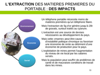 11
Un téléphone portable nécessite moins de
matières premières qu’un téléphone filaire.
Mais l’extraction de 5g d’or génère jusqu’à 20t
de gravats, surtout traités au cyanure.
L’extraction est une source de devises
nécessaires au développement du pays.
Mais cette «manne» peut être cause
d’instabilité politique chronique ou favoriser
une économie de rente au détriment d’une
économie de production pour le pays.
L’exploitation de mines permet l’augmentation
du niveau de vie local par les salaires
versés.
Mais la population peut souffrir de problèmes de
santé et de mauvaises conditions de travail
dans les mines.
L’EXTRACTION DES MATIERES PREMIERES DU
PORTABLE : DES IMPACTS
Environnement
Économie
Social
 