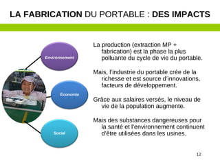12
La production (extraction MP +
fabrication) est la phase la plus
polluante du cycle de vie du portable.
Mais, l’industrie du portable crée de la
richesse et est source d’innovations,
facteurs de développement.
Grâce aux salaires versés, le niveau de
vie de la population augmente.
Mais des substances dangereuses pour
la santé et l’environnement continuent
d’être utilisées dans les usines.
LA FABRICATION DU PORTABLE : DES IMPACTS
Environnement
Économie
Social
 