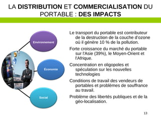 13
Le transport du portable est contributeur
de la destruction de la couche d’ozone
où il génère 10 % de la pollution.
Forte croissance du marché du portable
sur l'Asie (39%), le Moyen-Orient et
l'Afrique.
Concentration en oligopoles et
spéculation sur les nouvelles
technologies
Conditions de travail des vendeurs de
portables et problèmes de souffrance
au travail.
Problème des libertés publiques et de la
géo-localisation.
LA DISTRIBUTION ET COMMERCIALISATION DU
PORTABLE : DES IMPACTS
Environnement
Économie
Social
 