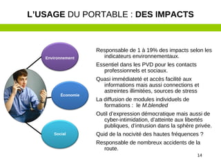 14
Responsable de 1 à 19% des impacts selon les
indicateurs environnementaux.
Essentiel dans les PVD pour les contacts
professionnels et sociaux.
Quasi immédiateté et accès facilité aux
informations mais aussi connections et
astreintes illimitées, sources de stress
La diffusion de modules individuels de
formations : le M.blended
Outil d’expression démocratique mais aussi de
cyber-intimidation, d’atteinte aux libertés
publiques, d’intrusion dans la sphère privée.
Quid de la nocivité des hautes fréquences ?
Responsable de nombreux accidents de la
route.
L’USAGE DU PORTABLE : DES IMPACTS
Environnement
Économie
Social
 