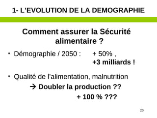 20
Comment assurer la Sécurité
alimentaire ?
• Démographie / 2050 : + 50% ,
+3 milliards !
• Qualité de l’alimentation, malnutrition
 Doubler la production ??
+ 100 % ???
1- L’EVOLUTION DE LA DEMOGRAPHIE
 