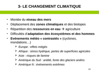 24
• Montée du niveau des mers
• Déplacement des zones climatiques et des biotopes
• Répartition des ressources en eau  agriculture
• Difficultés d’adaptation des écosystèmes et des hommes
• Evénements météo « contrastés » (cyclones,
inondations…)
 Europe : effets mitigés
 Afrique : stress hydrique, pertes de superficies agricoles
 Asie : risques de famine
 Amérique du Sud : aridité, fonte des glaciers andins
 Amérique N : événements extrêmes
3- LE CHANGEMENT CLIMATIQUE
 