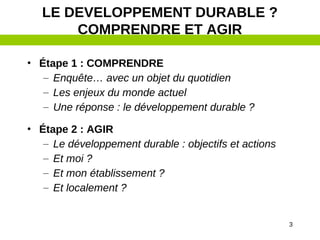 3
LE DEVELOPPEMENT DURABLE ?
COMPRENDRE ET AGIR
• Étape 1 : COMPRENDRE
– Enquête… avec un objet du quotidien
– Les enjeux du monde actuel
– Une réponse : le développement durable ?
• Étape 2 : AGIR
– Le développement durable : objectifs et actions
– Et moi ?
– Et mon établissement ?
– Et localement ?
 