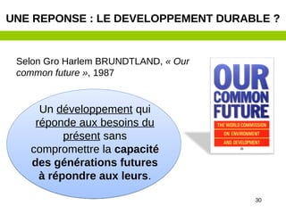 30
Selon Gro Harlem BRUNDTLAND, « Our
common future », 1987
UNE REPONSE : LE DEVELOPPEMENT DURABLE ?
Un développement qui
réponde aux besoins du
présent sans
compromettre la capacité
des générations futures
à répondre aux leurs.
 