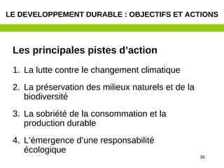 35
Les principales pistes d’action
1. La lutte contre le changement climatique
2. La préservation des milieux naturels et de la
biodiversité
3. La sobriété de la consommation et la
production durable
4. L’émergence d’une responsabilité
écologique
LE DEVELOPPEMENT DURABLE : OBJECTIFS ET ACTIONS
 