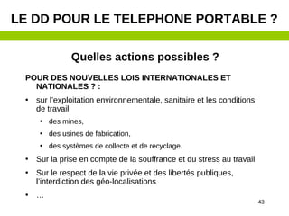 43
Quelles actions possibles ?
POUR DES NOUVELLES LOIS INTERNATIONALES ET
NATIONALES ? :
• sur l’exploitation environnementale, sanitaire et les conditions
de travail
• des mines,
• des usines de fabrication,
• des systèmes de collecte et de recyclage.
• Sur la prise en compte de la souffrance et du stress au travail
• Sur le respect de la vie privée et des libertés publiques,
l’interdiction des géo-localisations
• …
LE DD POUR LE TELEPHONE PORTABLE ?
 
