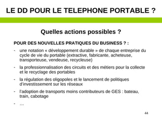 44
Quelles actions possibles ?
POUR DES NOUVELLES PRATIQUES DU BUSINESS ? :
- une notation « développement durable » de chaque entreprise du
cycle de vie du portable (extractive, fabricante, acheteuse,
transporteuse, vendeuse, recycleuse)
- la professionnalisation des circuits et des métiers pour la collecte
et le recyclage des portables
- la régulation des oligopoles et le lancement de politiques
d’investissement sur les réseaux
- l’adoption de transports moins contributeurs de GES : bateau,
train, cabotage
- …
LE DD POUR LE TELEPHONE PORTABLE ?
 