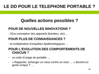 45
Quelles actions possibles ?
POUR DE NOUVELLES INNOVATIONS ?
- l’Eco-conception des appareils (bambou, etc) …
POUR PLUS DE CONNAISSANCES ?
- la multiplication d’enquêtes épidémiologiques …
POUR L’EVOLUTION DES COMPORTEMENTS DE
CHACUN ?
- un code d’usage du portable …
- « Rapporter, échanger un vieux contre un neuf, … » devient un
geste civique ? …
LE DD POUR LE TELEPHONE PORTABLE ?
 