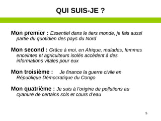 5
Mon premier : Essentiel dans le tiers monde, je fais aussi
partie du quotidien des pays du Nord
Mon second : Grâce à moi, en Afrique, malades, femmes
enceintes et agriculteurs isolés accèdent à des
informations vitales pour eux
Mon troisième : Je finance la guerre civile en
République Démocratique du Congo
Mon quatrième : Je suis à l’origine de pollutions au
cyanure de certains sols et cours d’eau
QUI SUIS-JE ?
 