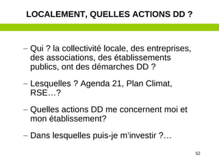52
– Qui ? la collectivité locale, des entreprises,
des associations, des établissements
publics, ont des démarches DD ?
– Lesquelles ? Agenda 21, Plan Climat,
RSE…?
– Quelles actions DD me concernent moi et
mon établissement?
– Dans lesquelles puis-je m’investir ?…
LOCALEMENT, QUELLES ACTIONS DD ?
 