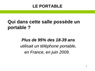 7
Qui dans cette salle possède un
portable ?
Plus de 95% des 18-39 ans
utilisait un téléphone portable,
en France, en juin 2009.
LE PORTABLE
 
