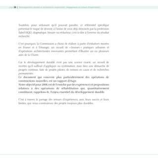 page 10 | Développement durable et architecture responsable : engagements et retours d’expériences

Toutefois, pour séduisant qu’il pouvait paraître, ce référentiel spécifique
présentait le risque de devenir, à l’instar de ceux déjà dénoncés par la profession
(label HQE), dogmatique, binaire ou réducteur, c’est-à-dire à l’inverse du résultat
recherché.
C’est pourquoi, la Commission a choisi de réaliser, à partir d’initiatives menées
en France et à l’étranger, un recueil de « bonnes » pratiques urbaines et
d’opérations architecturales innovantes permettant d’illustrer un ou plusieurs
axes de la Charte.
Car le développement durable n’est pas une science exacte, un recueil de
recettes qu’il suffirait d’appliquer ou systématiser, mais bien une démarche de
progrès continue, faite de projets pilotes, de remises en cause et de recherches
permanentes.
Ce document qui concerne plus particulièrement des opérations de
constructions nouvelles, est un rapport d’étape.
Notre objectif pour 2008, est de l’enrichir par des expériences et propositions
relatives à des opérations de réhabilitation qui, quantitativement
constituent, rappelons-le, l’enjeu essentiel du développement durable.
C’est à travers le partage des retours d’expériences, avec leurs succès et leurs
limites, que nous construirons des projets toujours plus durables.

08-DeveloppementDurable.indd 10

19/10/07 8:58:46

 