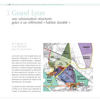 page 12 | Développement durable et architecture responsable : engagements et retours d’expériences

1 Grand Lyon

une urbanisation structurée
grâce à un référentiel « habitat durable »

De l’Agenda 21
à un référentiel
pour la construction
Le Grand Lyon s’est engagé dans une
démarche d’Agenda 21 et a réalisé un
référentiel « habitat durable » imposant
des objectifs environnementaux aux
nouveaux projets urbanistiques de son
territoire. Il entend impliquer davantage
les maîtres d’ouvrage dans sa démarche
d e d é v el o p p e m e n t d u ra bl e e t l e u r
apporter, à l’instar des décideurs publics,
un outil réaliste et pragmatique leur
présentant une garantie de moyens et de
résultats pour leurs projets.
La genèse de cette implication remonte
à 1995, où le Grand Lyon répondait à
l’appel à candidature du programme

08-DeveloppementDurable.indd 12

19/10/07 8:58:48

 