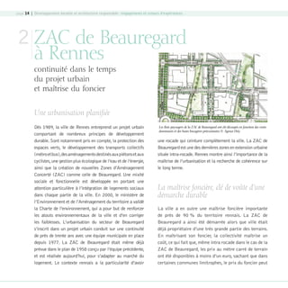 page 14 | Développement durable et architecture responsable : engagements et retours d’expériences

2 ZAC de Beauregard
à Rennes

continuité dans le temps
du projet urbain
et maîtrise du foncier
Une urbanisation planifiée
Dès 1989, la ville de Rennes entreprend un projet urbain
comportant de nombreux principes de développement
durable. Sont notamment pris en compte, la protection des
espaces verts, le développement des transports collectifs
(métro et bus),des aménagements destinés aux piétons et aux
cyclistes, une gestion plus écologique de l’eau et de l’énergie,
ainsi que la création de nouvelles Zones d’Aménagement
Concerté (ZAC) comme celle de Beauregard. Une mixité
sociale et fonctionnelle est développée en portant une
attention particulière à l’intégration de logements sociaux
dans chaque partie de la ville. En 2000, le ministère de
l’Environnement et de l’Aménagement du territoire a validé
la Charte de l’environnement, qui a pour but de renforcer
les atouts environnementaux de la ville et d’en corriger
les faiblesses. L’urbanisation du secteur de Beauregard
s’inscrit dans un projet urbain conduit sur une continuité
de près de trente ans avec une équipe municipale en place
depuis 1977. La ZAC de Beauregard était même déjà
prévue dans le plan de 1958 conçu par l’équipe précédente,
et est réalisée aujourd’hui, pour s’adapter au marché du
logement. Le contexte rennais a la particularité d’avoir

08-DeveloppementDurable.indd 14

Les îlots paysagers de la ZAC de Beauregard ont été découpés en fonction des vents
dominants et des haies bocagères préexistantes © Agence Osty

une rocade qui ceinture complètement la ville. La ZAC de
Beauregard est une des dernières zones en extension urbaine
située intra-rocade. Rennes montre ainsi l’importance de la
maîtrise de l’urbanisation et la recherche de cohérence sur
le long terme.

La maîtrise foncière, clé de voûte d’une
démarche durable
La ville a en outre une maîtrise foncière importante
de près de 90 % du territoire rennais. La ZAC de
Beauregard a ainsi été démarrée alors que ville était
déjà propriétaire d’une très grande partie des terrains.
En maîtrisant son foncier, la collectivité maîtrise un
coût, ce qui fait que, même intra rocade dans le cas de la
ZAC de Beauregard, les prix au mètre carré de terrain
ont été disponibles à moins d’un euro, sachant que dans
certaines communes limitrophes, le prix du foncier peut

19/10/07 8:58:49

 