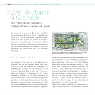 page 16 | Développement durable et architecture responsable : engagements et retours d’expériences

3 ZAC de Bonne
à Grenoble

des règles du jeu exigeantes
impliquant tous les acteurs du projet
La cession de la caserne de Bonne à la périphérie
du centre-ville de Grenoble a permis l’élaboration du
projet de la ZAC de Bonne visant à agrandir l’hyper–
centre avec pour objectifs la création de nouveaux
logements, bureaux et services commerciaux et publics.
Deux principaux objectifs de développement durable ont
été fixés pour la réalisation de ce projet : l’efficacité
énergétique et l’accessibilité pour les personnes
handicapées.

Une dynamique collective
La conception de ce quartier et des bâtiments des
différents lots ont été élaborés autour d’un cadre
structurant entre les exigences de l’aménageur (la
SEM Sages) et du programme européen Concerto dont
le projet a bénéficié. Celui-ci relève d’un Programme
Cadre de Recherche et Développement de l’Union
européenne soutenant les initiatives innovantes de
projets de territoire à haute performance énergétique et
permettant les échanges de bonnes pratiques entre villes
européennes. La participation à ce programme a fixé
des objectifs énergétiques pour la réalisation du projet.
Concernant les logements par exemple, il était imposé des

08-DeveloppementDurable.indd 16

La ZAC de Bonne : un quartier compact, écologique et assurant la mixité fonctionnelle,
Arch. Christian Devillers puis Aktis depuis 2004, première livraison 2008

constructions atteignant au maximum 50 kWh/m²Shab/
an de chauffage en termes d’efficacité énergétique du
bâti (isolation par l’extérieur…), 35 kWh/m²Shab/an
d’eau chaude sanitaire avec panneaux solaires et 9 kWh/
m2/an pour l’électricité des parties communes. Par
ailleurs, un réseau d’échanges s’est développé dans ce
cadre, contribuant à la réussite du projet. La candidature
s’est ainsi faite par le jeu de rencontres et de dialogues
entre la SEM Sages et l’OPAC 38, deux acteurs publics
du projet. La forte volonté des différents acteurs a
permis de combler le manque de moyens institutionnels
pour répondre à ce type de programme.
L’esprit de dialogue constructif s’est poursuivi tout au
long du projet. Les aspects environnementaux se sont

19/10/07 8:58:51

 