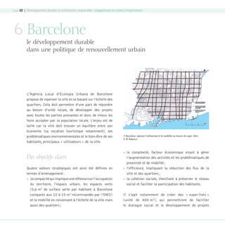 page 22 | Développement durable et architecture responsable : engagements et retours d’expériences

6 Barcelone

le développement durable
dans une politique de renouvellement urbain

L’Agència Local d’Ecologia Urbana de Barcelone
propose de repenser la ville en se basant sur l’échelle des
quartiers. Cela doit permettre d’une part de répondre
au besoin d’unité locale, de développer des projets
avec toutes les parties prenantes et donc de mieux les
faire accepter par la population locale. L’enjeu est de
taille car la ville doit trouver un équilibre entre son
économie (sa vocation touristique notamment), ses
problématiques environnementales et le bien-être de ses
habitants, principaux « utilisateurs » de la ville.

Des objectifs clairs
Quatre valeurs stratégiques ont ainsi été définies en
termes d’aménagement :
 la compacité qui implique une réflexion sur l’occupation
du territoire, l’espace urbain, les espaces verts
(5,6 m2 de surface verte par habitant à Barcelone
comparés aux 10 à 15 m2 recommandés par l’OMS)
et la mobilité en raisonnant à l’échelle de la ville mais
aussi des quartiers ;

08-DeveloppementDurable.indd 22

A Barcelone, repenser l’urbanisme et la mobilité au travers de super- îlots…
© R. Balanzo







la complexité, facteur économique visant à gérer
l’augmentation des activités et les problématiques de
proximité et de mobilité ;
l’efficience, impliquant la réduction des flux de la
ville et des quartiers ;
la cohésion sociale, cherchant à préserver le réseau
social et faciliter la participation des habitants.

Il s’agit notamment de créer des « super-îlots »
(unité de 400 m2), qui permettront de faciliter
le dialogue social et le développement de projets

19/10/07 8:59:06

 