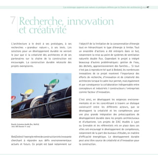 Les éclairages apportés aux valeurs et pratiques déﬁnies par la Charte des architectes | page 47

7 Recherche, innovation
et créativité

L’architecture a le droit à ses prototypes, à ses
recherches « grandeur nature », à ses tests. Les
solutions pour un développement durable ne verront
le jour que si la créativité des architectes et de ses
partenaires sur la chaîne de la construction est
encouragée. La construction durable nécessite des
projets exemplaires.

Bouche d’aération double ﬂux, BedZed,
Arch. Bill Dunster © cnoa

BedZed est l’exemple même de construction très innovante
cherchant à répondre aux défis environnementaux
actuels et futurs. Ce projet est basé notamment sur

08-DeveloppementDurable.indd 47

l’objectif de la limitation de la consommation d’énergie
tout en hiérarchisant le type d’énergie à limiter. Tout
un ensemble d’actions a été entrepris dans ce but,
notamment la mise au point de systèmes de ventilation
naturelle double flux. Cependant le projet a intégré
beaucoup d’autres problématiques : gestion de l’eau,
des déchets, approvisionnement des familles… Si tout
n’est pas à reproduire tel quel à Bedzed, les nombreuses
innovations de ce projet montrent l’importance des
efforts de recherche, d’innovation et de créativité des
architectes lorsque le cadre leur permet, mais également
et par conséquence la collaboration indispensable entre
concepteurs et industriels / constructeurs / entreprises
comme facteur d’innovation.
C’est ainsi, en développant les exigences environnementales et en les concrétisant à travers un dialogue
constructif entre les différents acteurs, que se
développent la créativité et les compétences pour
une plus grande intégration des préoccupations de
développement durable dans les projets architecturaux
et d’urbanisme. Les projets de ZAC étudiés à Lyon
ou Grenoble et les référentiels mis en place dans ces
villes ont encouragé le développement de compétences,
notamment de la part des bureaux d’études, en matière
d’efficacité énergétique. Le développement durable
peut ainsi être source de créativité et d’innovation pour
la construction.

19/10/07 8:59:58

 