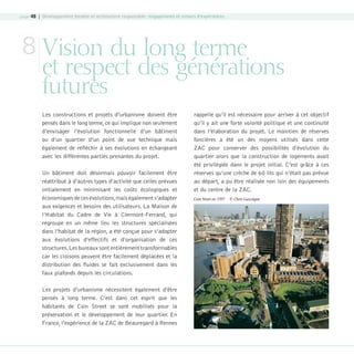 page 48 | Développement durable et architecture responsable : engagements et retours d’expériences

8 Vision du long terme

et respect des générations
futures
Les constructions et projets d’urbanisme doivent être
pensés dans le long terme, ce qui implique non seulement
d’envisager l’évolution fonctionnelle d’un bâtiment
ou d’un quartier d’un point de vue technique mais
également de réfléchir à ses évolutions en échangeant
avec les différentes parties prenantes du projet.
Un bâtiment doit désormais pouvoir facilement être
réattribué à d’autres types d’activité que celles prévues
initialement en minimisant les coûts écologiques et
économiques de ces évolutions, mais également s’adapter
aux exigences et besoins des utilisateurs. La Maison de
l’Habitat du Cadre de Vie à Clermont-Ferrand, qui
regroupe en un même lieu les structures spécialisées
dans l’habitat de la région, a été conçue pour s’adapter
aux évolutions d’effectifs et d’organisation de ces
structures. Les bureaux sont entièrement transformables
car les cloisons peuvent être facilement déplacées et la
distribution des fluides se fait exclusivement dans les
faux plafonds depuis les circulations.

rappelle qu’il est nécessaire pour arriver à cet objectif
qu’il y ait une forte volonté politique et une continuité
dans l’élaboration du projet. Le maintien de réserves
foncières a été un des moyens utilisés dans cette
ZAC pour conserver des possibilités d’évolution du
quartier alors que la construction de logements avait
été privilégiée dans le projet initial. C’est grâce à ces
réserves qu’une crèche de 60 lits qui n’était pas prévue
au départ, a pu être réalisée non loin des équipements
et du centre de la ZAC.
Coin Street en 1997 - © Chris Gascoigne

Les projets d’urbanisme nécessitent également d’être
pensés à long terme. C’est dans cet esprit que les
habitants de Coin Street se sont mobilisés pour la
préservation et le développement de leur quartier. En
France, l’expérience de la ZAC de Beauregard à Rennes

08-DeveloppementDurable.indd 48

19/10/07 9:00:00

 
