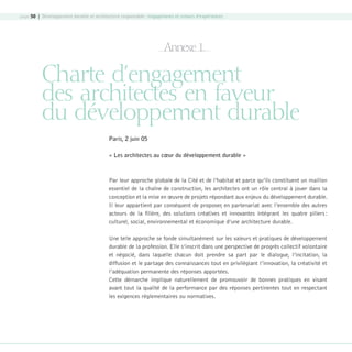page 50 | Développement durable et architecture responsable : engagements et retours d’expériences

Annexe 1.

Charte d’engagement
des architectes en faveur
du développement durable
Paris, 2 juin 05
« Les architectes au cœur du développement durable »

Par leur approche globale de la Cité et de l’habitat et parce qu’ils constituent un maillon
essentiel de la chaîne de construction, les architectes ont un rôle central à jouer dans la
conception et la mise en œuvre de projets répondant aux enjeux du développement durable.
Il leur appartient par conséquent de proposer, en partenariat avec l’ensemble des autres
acteurs de la filière, des solutions créatives et innovantes intégrant les quatre piliers :
culturel, social, environnemental et économique d’une architecture durable.
Une telle approche se fonde simultanément sur les valeurs et pratiques de développement
durable de la profession. Elle s’inscrit dans une perspective de progrès collectif volontaire
et négocié, dans laquelle chacun doit prendre sa part par le dialogue, l’incitation, la
diffusion et le partage des connaissances tout en privilégiant l’innovation, la créativité et
l’adéquation permanente des réponses apportées.
Cette démarche implique naturellement de promouvoir de bonnes pratiques en visant
avant tout la qualité de la performance par des réponses pertinentes tout en respectant
les exigences réglementaires ou normatives.

08-DeveloppementDurable.indd 50

19/10/07 9:00:00

 