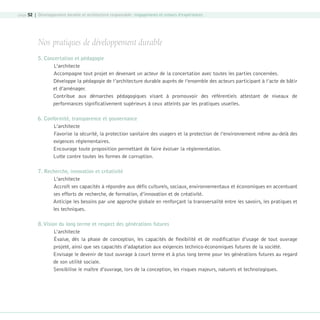 page 52 | Développement durable et architecture responsable : engagements et retours d’expériences

Nos pratiques de développement durable
5. Concertation et pédagogie
L’architecte
Accompagne tout projet en devenant un acteur de la concertation avec toutes les parties concernées.
Développe la pédagogie de l’architecture durable auprès de l’ensemble des acteurs participant à l’acte de bâtir
et d’aménager.
Contribue aux démarches pédagogiques visant à promouvoir des référentiels attestant de niveaux de
performances significativement supérieurs à ceux atteints par les pratiques usuelles.
6. Conformité, transparence et gouvernance
L’architecte
Favorise la sécurité, la protection sanitaire des usagers et la protection de l’environnement même au-delà des
exigences réglementaires.
Encourage toute proposition permettant de faire évoluer la réglementation.
Lutte contre toutes les formes de corruption.
7. Recherche, innovation et créativité
L’architecte
Accroît ses capacités à répondre aux défis culturels, sociaux, environnementaux et économiques en accentuant
ses efforts de recherche, de formation, d’innovation et de créativité.
Anticipe les besoins par une approche globale en renforçant la transversalité entre les savoirs, les pratiques et
les techniques.
8. Vision du long terme et respect des générations futures
L’architecte
Évalue, dès la phase de conception, les capacités de flexibilité et de modification d’usage de tout ouvrage
projeté, ainsi que ses capacités d’adaptation aux exigences technico-économiques futures de la société.
Envisage le devenir de tout ouvrage à court terme et à plus long terme pour les générations futures au regard
de son utilité sociale.
Sensibilise le maître d’ouvrage, lors de la conception, les risques majeurs, naturels et technologiques.

08-DeveloppementDurable.indd 52

19/10/07 9:00:01

 