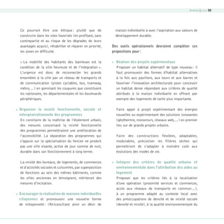Annexe | page 55

Ce pourrait être une éthique : plutôt que de
construire dans les sites favorisés (en profitant, sans
contrepartie et au risque de les dégrader, de leurs
avantages acquis), réhabiliter et réparer en priorité,
les zones en difficulté.
« La mobilité des habitants des banlieues est la
condition de la ville heureuse et de l’intégration ».
L’urgence est donc de reconnecter les grands
ensembles à la ville par un réseau de transports et
de communication (pistes cyclables, bus, tramway,
métro,…) en gommant les coupures que constituent
les nationales, les départementales et les boulevards
périphériques.


Des outils opérationnels devraient compléter ces
propositions pour :


Organiser la mixité fonctionnelle, sociale et
intergénérationnelle des programmes
En corollaire de la maîtrise de l’étalement urbain,
des mesures concernant la mixité fonctionnelle
des programmes permettraient une amélioration de
l’accessibilité. La séparation des programmes qui
s’appuie sur la spécialisation du foncier ne produit
pas une ville vivante, active de jour comme de nuit,
durable dans son fonctionnement à long terme.
La mixité des bureaux, de logements, de commerces
et d’activités sociales et culturelles, par superposition
de fonctions au sein des mêmes bâtiments, comme
les villes anciennes en témoignent, mériterait des
mesures d’incitation.



maison individuelle à avec l’aspiration aux valeurs de
développement durable.

Encourager la réalisation de maisons individuelles
citoyennes et promouvoir une nouvelle forme
de mitoyenneté : (Re)conciliant ainsi un désir de

08-DeveloppementDurable.indd 55

Réaliser des projets expérimentaux
Proposer un habitat alternatif de type nouveau : il
faut promouvoir des formes d’habitat alternatives
à la fois aux pavillons, aux tours et aux barres et
favoriser l’innovation architecturale pour concevoir
un habitat dense répondant aux critères de qualité
attribués à la maison individuelle en offrant par
exemple des logements de taille plus importante.
Faire appel à projet expérimentant des énergies
nouvelles ou expérimentant des solutions innovantes
(géothermie, monomurs, réseaux web,…) en premier
lieu sur de grands projets urbains.
Faire des constructions flexibles, adaptables,
modulables, préconiser les filières sèches qui
permettront de s’adapter à moindre coût aux
évolutions des modes de vie.



Intégrer des critères de qualité urbaine et
environnementale dans l’attribution des aides au
logement
Proposer que les critères liés à la localisation
d’une opération (proximité services et commerces,
accès aux réseaux de transports en commun…),
à un programme adapté au contexte local avec
des préoccupations de densité et de mixité sociale
(densité et mixité), à la qualité environnementale du

19/10/07 9:00:01

 