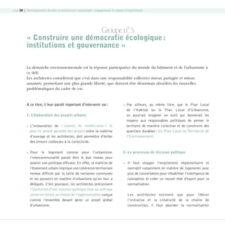 page 58 | Développement durable et architecture responsable : engagements et retours d’expériences

Groupe n° 5
« Construire une démocratie écologique :
institutions et gouvernance »
La démarche environnementale est la réponse participative du monde du bâtiment et de l’urbanisme à
ce défi.
Les architectes considèrent que c’est dans une responsabilité collective mieux partagée et mieux
assumée, permettant une plus grande liberté, que doivent être désormais abordées les nouvelles
problématiques du cadre de vie.

A ce titre, il leur paraît important d’intervenir sur :



1- L’élaboration des projets urbains




L’instauration de « clauses de rendez-vous » le
plus en amont possible des projets entre la maîtrise
d’ouvrage et les architectes, doit permettre d’éviter
des erreurs coûteuses à la collectivité.
Pour le logement comme pour l’urbanisme,
l’intercommunalité paraît être le bon niveau pour
asseoir une politique efficace. En effet, la maîtrise de
l’étalement urbain implique une cohérence territoriale
rendue difficile par la taille de certaines communes
et les pouvoirs en matière d’urbanisme qu’on leur a
délégués. C’est pourquoi, les architectes préconisent
l’institution d’une instance politique élue au suffrage
universel direct au niveau de l’agglomération conçue
comme l’ensemble devant gérer un projet global
d’urbanisme.

08-DeveloppementDurable.indd 58

Par ailleurs, au même titre, que le Plan Local
de l’Habitat ou le Plan Local d’Urbanisme,
on pourrait imaginer un outil qui donnerait les
moyens aux responsables politiques de penser le
territoire de manière collective et de construire des
quartiers durables : Un Plan Local ou Territorial de
l’Environnement.

2- Le processus de décision politique


Il faut stopper l’empilement réglementaire et
normatif notamment en matière de logements avec
plus de concertation pour réhabiliter l’intelligence de
conception et créer un nouvel état d’esprit pour la
normalisation.
Les architectes estiment que pour libérer
l’initiative et la créativité de la chaîne de
construction, il faut aborder la normalisation

19/10/07 9:00:02

 