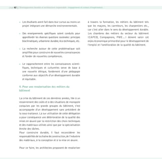 page 62 | Développement durable et architecture responsable : engagements et retours d’expériences









Les étudiants aient fait dans leur cursus au moins un
projet intégrant une démarche environnementale.
Des enseignements spécifiques soient conduits pour
approfondir les diverses questions soulevées : principes
bioclimatiques, urbanisme durable, éco-techniques, etc.

à travers la formation, les métiers du bâtiment tels
que les maçons, les carreleurs, les charpentiers etc.,
car c’est aller dans le sens du développement durable.
Les chambres des métiers du secteur du bâtiment
(CAPEB, Compagnons, PME…) doivent saisir cet
enjeu économique primordial pour le développement de
l’emploi et l’amélioration de la qualité du bâtiment.

La recherche autour de cette problématique soit
amplifiée pour construire de nouvelles connaissances
et fonder de nouvelles compétences.
Le rapprochement entre les connaissances scientifiques, techniques et culturelles serve de base à
une nouvelle éthique, fondement d’une pédagogie
conforme aux objectifs d’un développement durable
et équitable.

4. Pour une revalorisation des métiers du
bâtiment
La crise du bâtiment de ces dernières années, liée à un
resserrement des coûts et à des situations de monopole
conquises par les grands groupes du bâtiment, s’est
accompagnée d’un développement sans précédent de
la sous-traitance. La sur utilisation de cette délégation
a pour conséquence une détérioration de la qualité des
mises en œuvre par la restriction des choix techniques
et des matériaux utilisés ainsi que par la spécialisation
étroite des tâches.
Pour construire durable, il faut reconsidérer les
responsabilités de la chaîne de construction, de l’industrie
des matériaux, à la conception et à la mise en œuvre.
Pour ce faire, les architectes proposent de revaloriser

08-DeveloppementDurable.indd 62

19/10/07 9:00:03

 