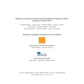 Architectes membres de la Commission développement durable de l’Ordre
présidée par Patrice Genet
Philippe Barbeyer - Jacques Canal - Philippe Castans - Laurence Croslard
Albert Dubler - Françoise Favarel - Jean Filippi
Dominique Gendre - Cloud de Grandpré - Jean-Louis Radigue

Animation, conception des études de cas et rédaction

Conseil national de l’Ordre des architectes
Isabelle Moreau - Christian Tardivon

Grant Thornton ecodurable®
Robin Edme - Julien Rivals - Marlène Morin

Coordination : Chantal Fouquet - Maquette : Balthazar Editing - Impression : Première Impression
Editeur : CNOA - Dépôt légal : novembre 2007

08-DeveloppementDurable.indd 64

19/10/07 9:00:04

 
