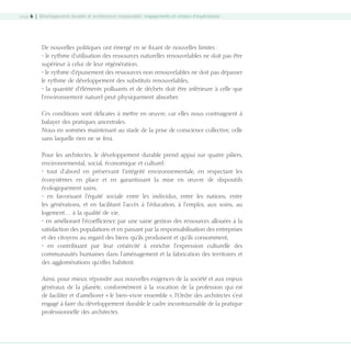 page 6 | Développement durable et architecture responsable : engagements et retours d’expériences

De nouvelles politiques ont émergé en se fixant de nouvelles limites :
• le rythme d’utilisation des ressources naturelles renouvelables ne doit pas être
supérieur à celui de leur régénération,
• le rythme d’épuisement des ressources non renouvelables ne doit pas dépasser
le rythme de développement des substituts renouvelables,
• la quantité d’éléments polluants et de déchets doit être inférieure à celle que
l’environnement naturel peut physiquement absorber.
Ces conditions sont délicates à mettre en œuvre, car elles nous contraignent à
balayer des pratiques ancestrales.
Nous en sommes maintenant au stade de la prise de conscience collective, celle
sans laquelle rien ne se fera.
Pour les architectes, le développement durable prend appui sur quatre piliers,
environnemental, social, économique et culturel :
• tout d’abord en préservant l’intégrité environnementale, en respectant les
écosystèmes en place et en garantissant la mise en œuvre de dispositifs
écologiquement sains,
• en favorisant l’équité sociale entre les individus, entre les nations, entre
les générations, et en facilitant l’accès à l’éducation, à l’emploi, aux soins, au
logement… à la qualité de vie,
• en améliorant l’écoefficience par une saine gestion des ressources allouées à la
satisfaction des populations et en passant par la responsabilisation des entreprises
et des citoyens au regard des biens qu’ils produisent et qu’ils consomment,
• en contribuant par leur créativité à enrichir l’expression culturelle des
communautés humaines dans l’aménagement et la fabrication des territoires et
des agglomérations qu’elles habitent.
Ainsi, pour mieux répondre aux nouvelles exigences de la société et aux enjeux
généraux de la planète, conformément à la vocation de la profession qui est
de faciliter et d’améliorer « le bien-vivre ensemble », l’Ordre des architectes s’est
engagé à faire du développement durable le cadre incontournable de la pratique
professionnelle des architectes.

08-DeveloppementDurable.indd 6

19/10/07 8:58:46

 