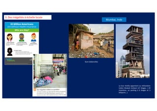 3. Des inégalités à échelle locale
La tour Antilla appartient au milliardaire
Indien Mukesh Ambani (27 étages. ( 29
chambres, un parking à 6 étages et 3
héliports…)
Mumbai, Inde
Slum (bidonville)
 