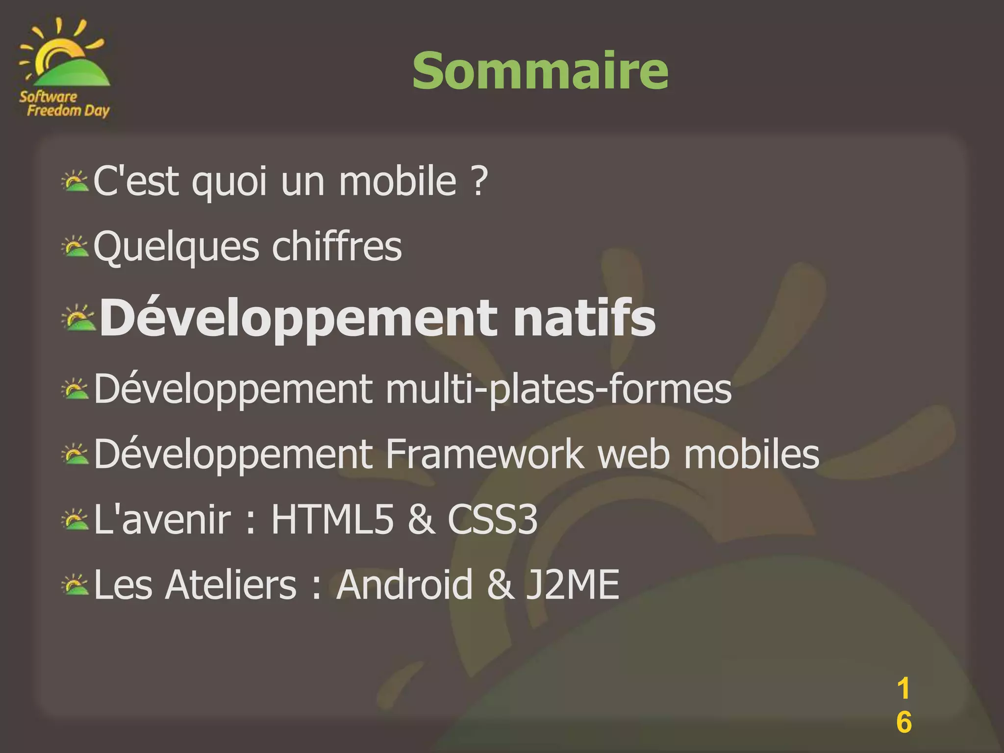 Sommaire

C'est quoi un mobile ?
Quelques chiffres
Développement natifs
Développement multi-plates-formes
Développement Framework web mobiles
L'avenir : HTML5 & CSS3
Les Ateliers : Android & J2ME

                                      1
                                      6
 
