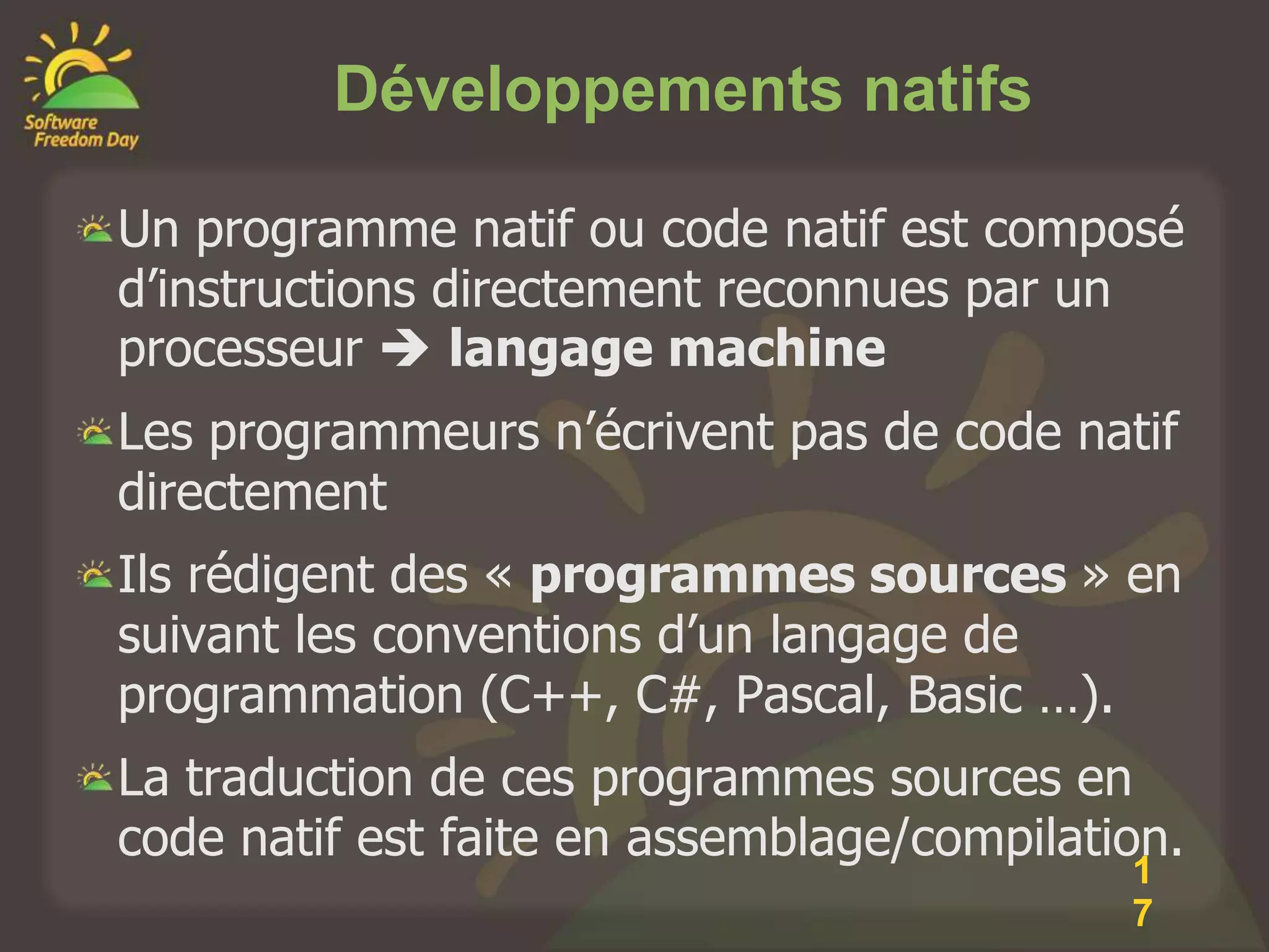 Développements natifs

Un programme natif ou code natif est composé
d’instructions directement reconnues par un
processeur  langage machine
Les programmeurs n’écrivent pas de code natif
directement
Ils rédigent des « programmes sources » en
suivant les conventions d’un langage de
programmation (C++, C#, Pascal, Basic …).
La traduction de ces programmes sources en
code natif est faite en assemblage/compilation.
                                            1
                                            7
 