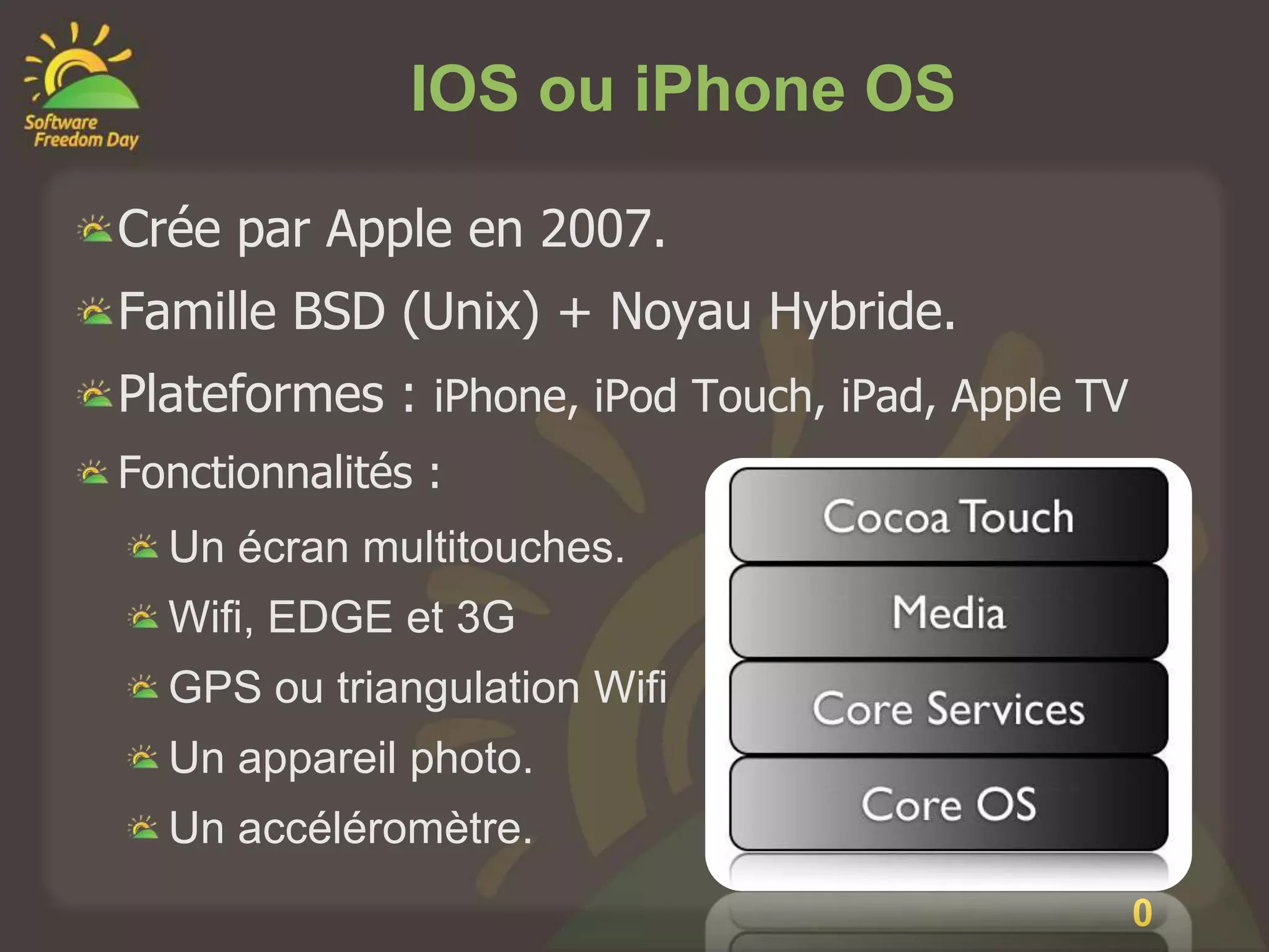IOS ou iPhone OS

Crée par Apple en 2007.
Famille BSD (Unix) + Noyau Hybride.
Plateformes : iPhone, iPod Touch, iPad, Apple TV
Fonctionnalités :
  Un écran multitouches.
  Wifi, EDGE et 3G
  GPS ou triangulation Wifi
  Un appareil photo.
  Un accéléromètre.
                                                   2
                                                   0
 