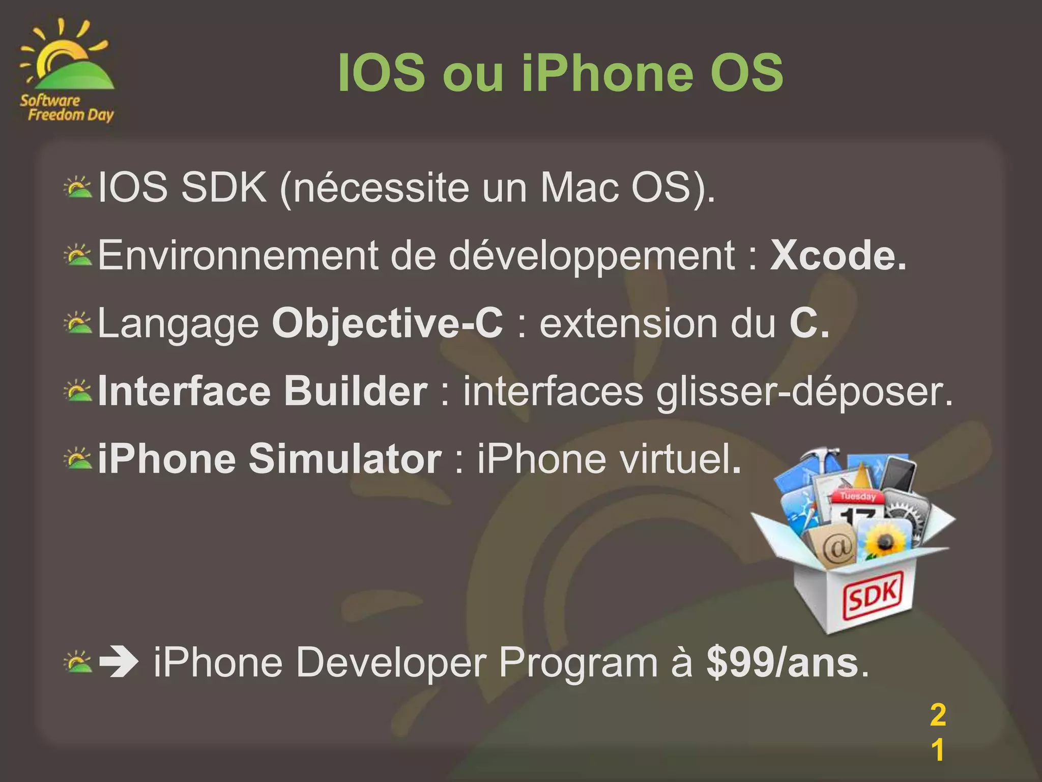 IOS ou iPhone OS

IOS SDK (nécessite un Mac OS).
Environnement de développement : Xcode.
Langage Objective-C : extension du C.
Interface Builder : interfaces glisser-déposer.
iPhone Simulator : iPhone virtuel.



 iPhone Developer Program à $99/ans.
                                             2
                                             1
 