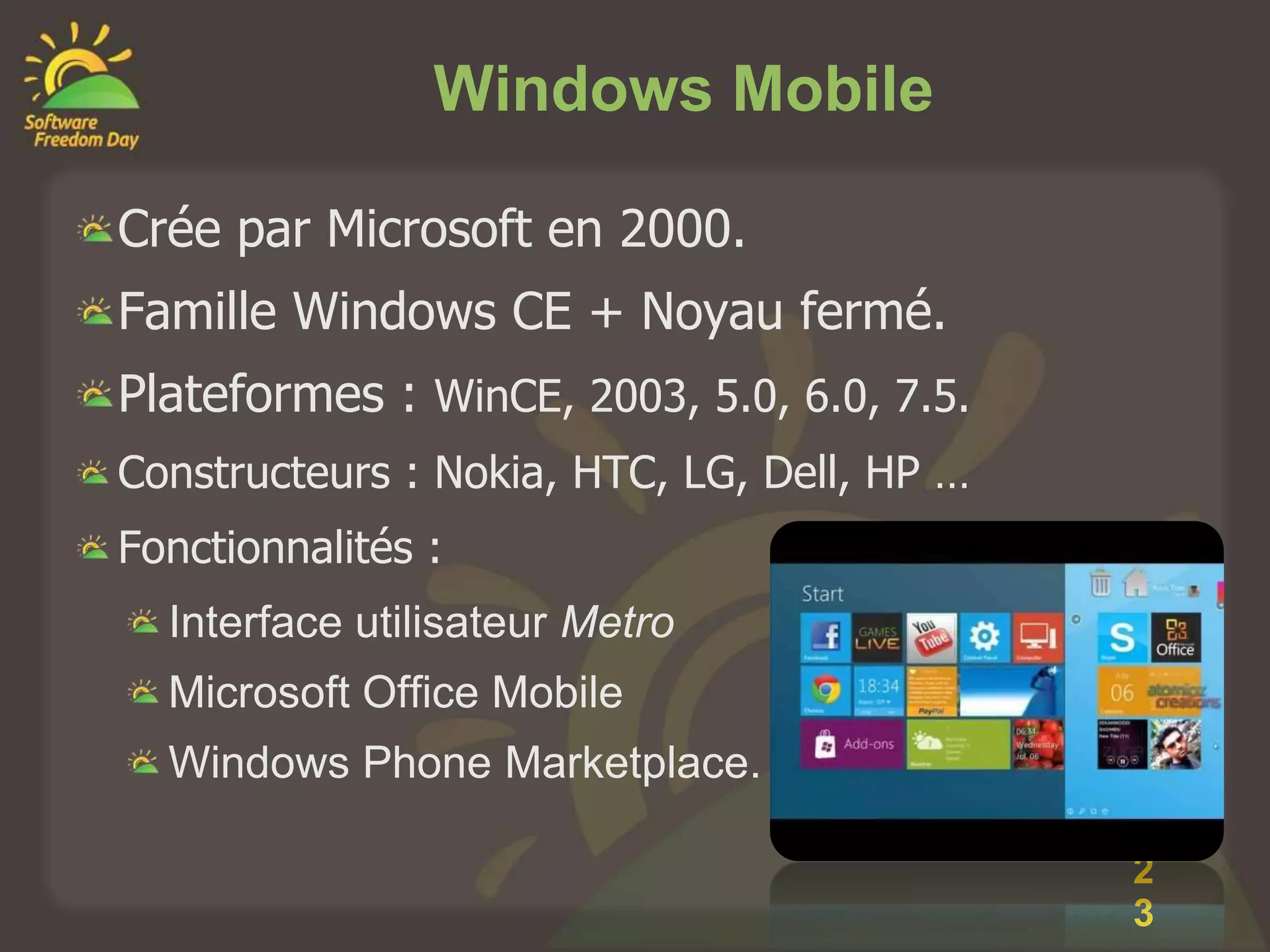 Windows Mobile

Crée par Microsoft en 2000.
Famille Windows CE + Noyau fermé.
Plateformes : WinCE, 2003, 5.0, 6.0, 7.5.
Constructeurs : Nokia, HTC, LG, Dell, HP …
Fonctionnalités :
  Interface utilisateur Metro
  Microsoft Office Mobile
  Windows Phone Marketplace.

                                             2
                                             3
 