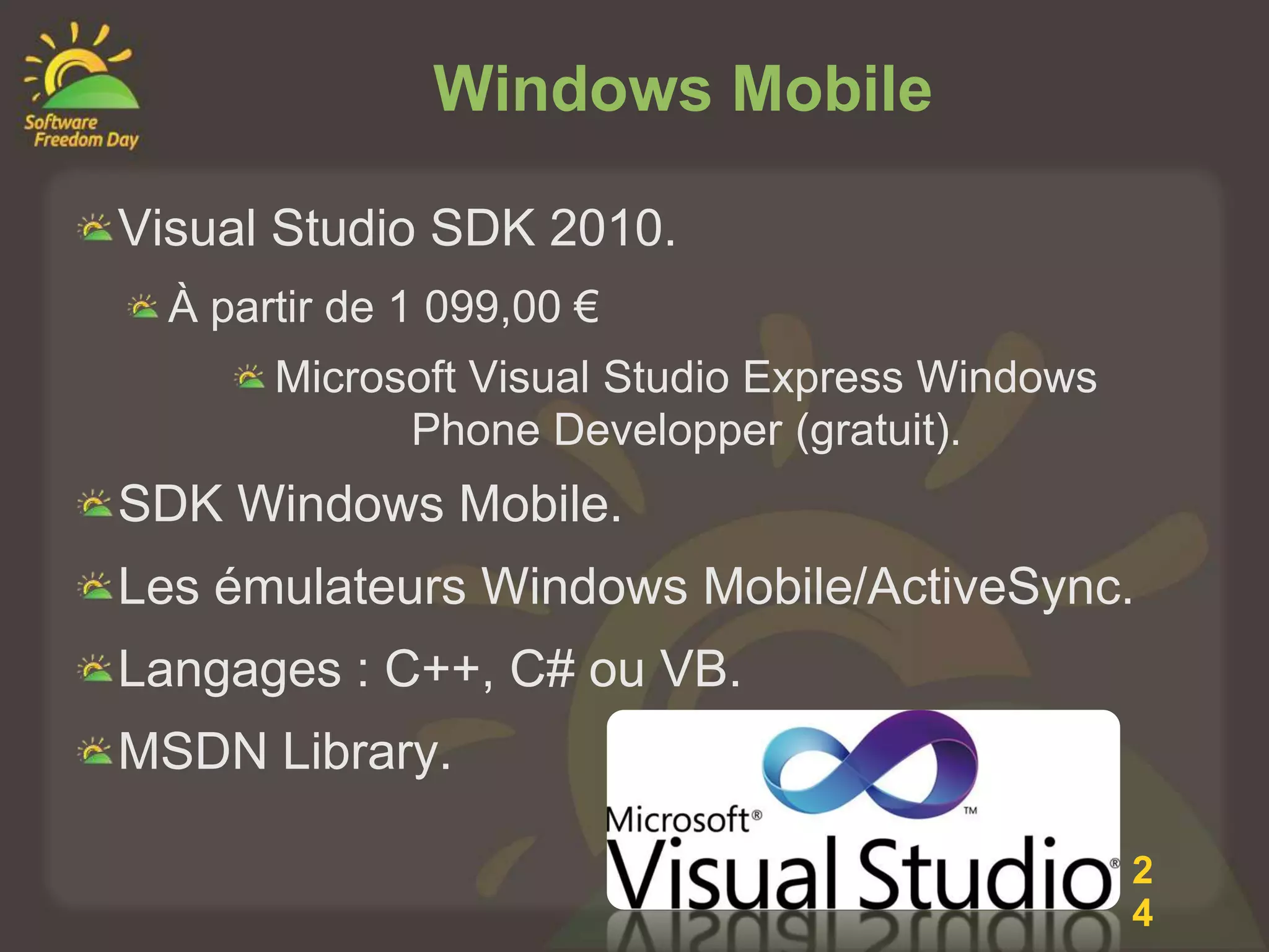 Windows Mobile

Visual Studio SDK 2010.
  À partir de 1 099,00 €
       Microsoft Visual Studio Express Windows
             Phone Developper (gratuit).
SDK Windows Mobile.
Les émulateurs Windows Mobile/ActiveSync.
Langages : C++, C# ou VB.
MSDN Library.

                                                 2
                                                 4
 