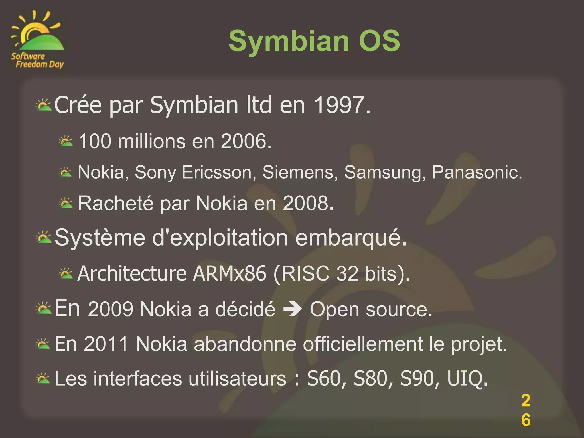Symbian OS

Crée par Symbian ltd en 1997.
  100 millions en 2006.
  Nokia, Sony Ericsson, Siemens, Samsung, Panasonic.
  Racheté par Nokia en 2008.
Système d'exploitation embarqué.
  Architecture ARMx86 (RISC 32 bits).
En 2009 Nokia a décidé  Open source.
En 2011 Nokia abandonne officiellement le projet.
Les interfaces utilisateurs : S60, S80, S90, UIQ.
                                                    2
                                                    6
 