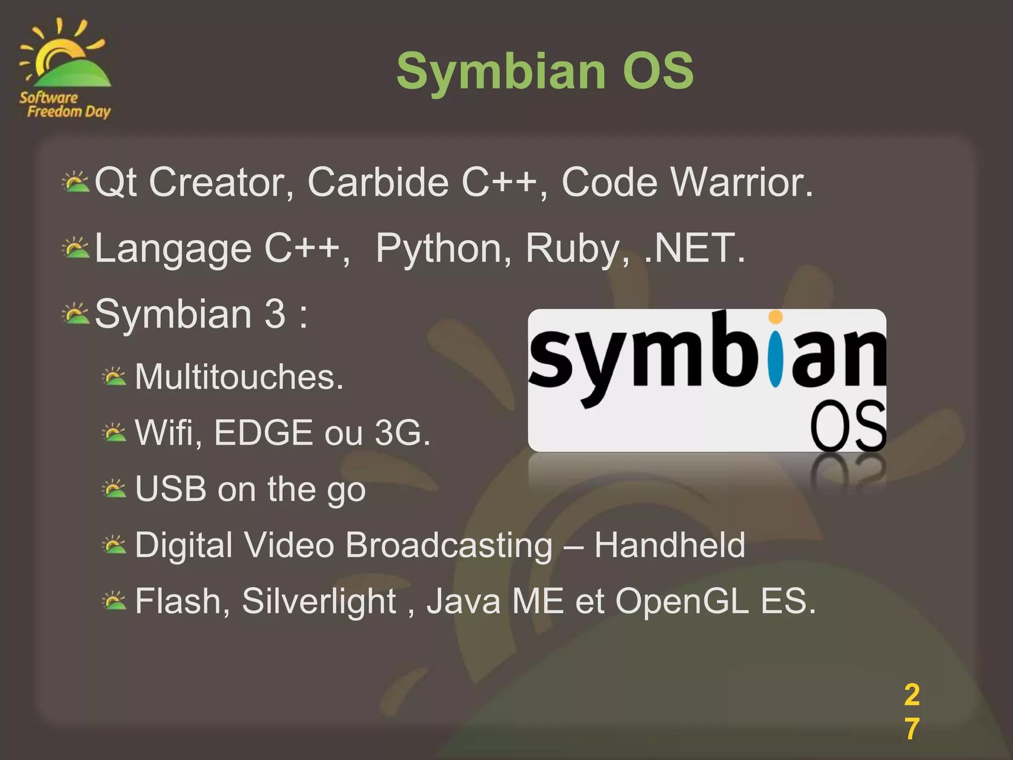Symbian OS

Qt Creator, Carbide C++, Code Warrior.
Langage C++, Python, Ruby, .NET.
Symbian 3 :
  Multitouches.
  Wifi, EDGE ou 3G.
  USB on the go
  Digital Video Broadcasting – Handheld
  Flash, Silverlight , Java ME et OpenGL ES.

                                               2
                                               7
 