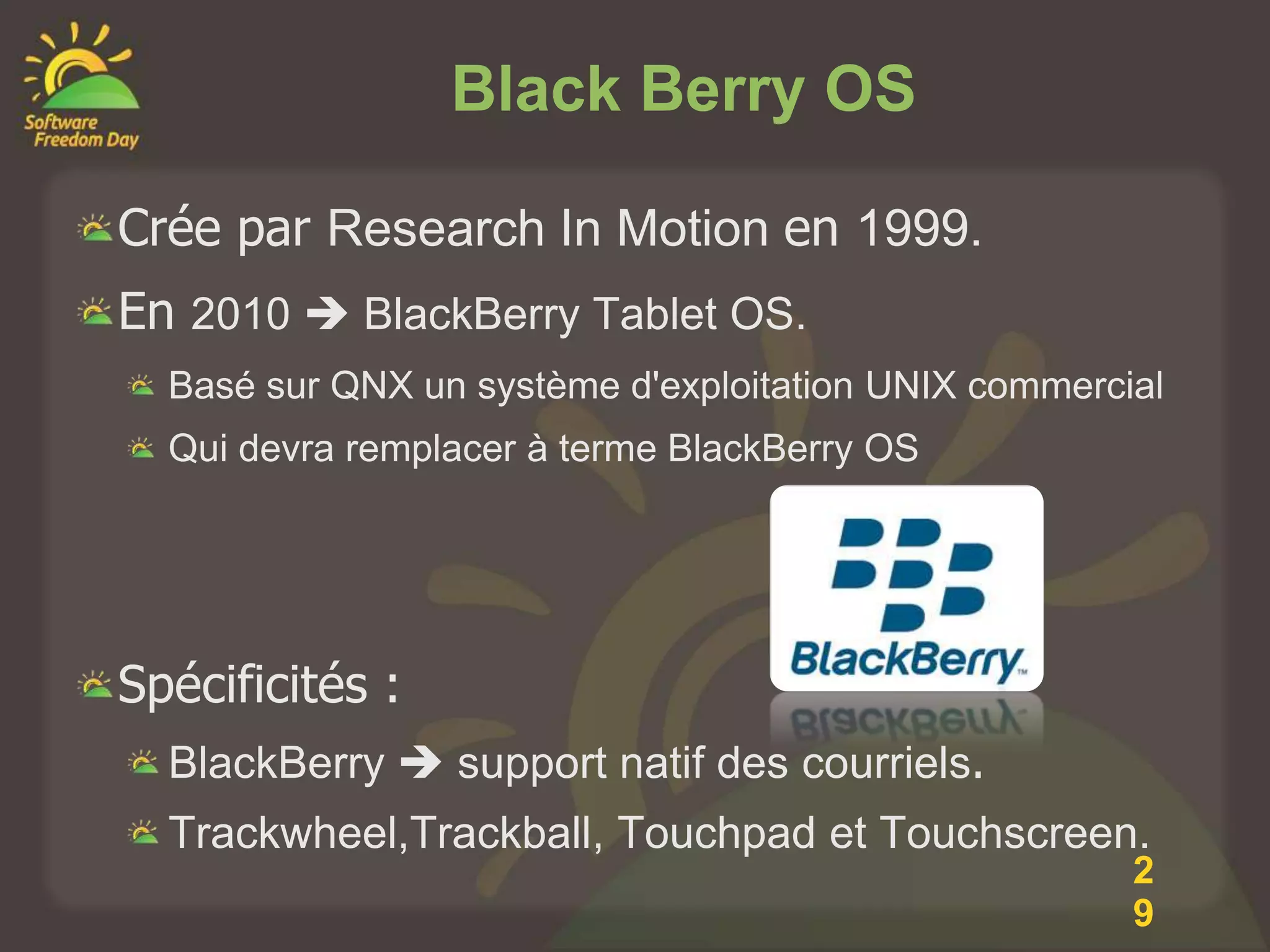 Black Berry OS

Crée par Research In Motion en 1999.
En 2010  BlackBerry Tablet OS.
  Basé sur QNX un système d'exploitation UNIX commercial
  Qui devra remplacer à terme BlackBerry OS




Spécificités :
  BlackBerry  support natif des courriels.
  Trackwheel,Trackball, Touchpad et Touchscreen.
                                                      2
                                                      9
 