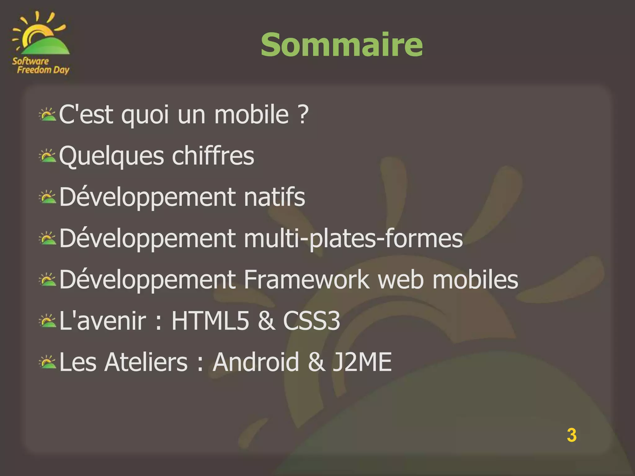 Sommaire

C'est quoi un mobile ?
Quelques chiffres
Développement natifs
Développement multi-plates-formes
Développement Framework web mobiles
L'avenir : HTML5 & CSS3
Les Ateliers : Android & J2ME

                                      3
 