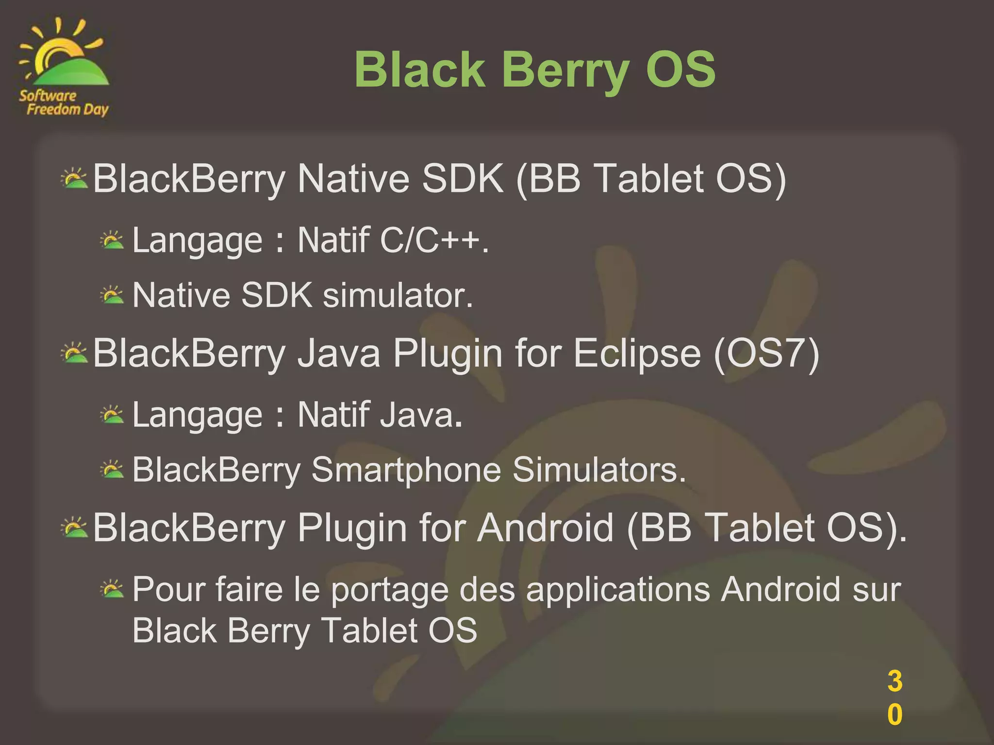 Black Berry OS

BlackBerry Native SDK (BB Tablet OS)
  Langage : Natif C/C++.
  Native SDK simulator.
BlackBerry Java Plugin for Eclipse (OS7)
  Langage : Natif Java.
  BlackBerry Smartphone Simulators.
BlackBerry Plugin for Android (BB Tablet OS).
  Pour faire le portage des applications Android sur
  Black Berry Tablet OS
                                                   3
                                                   0
 